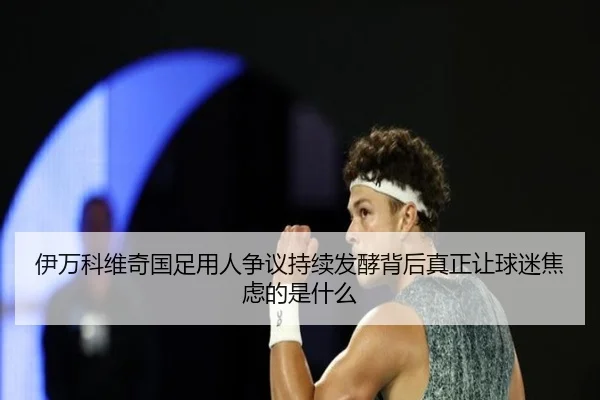 伊万科维奇国足用人争议持续发酵背后真正让球迷焦虑的是什么